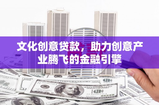 晋中文化创意贷款，助力创意产业腾飞的金融引擎
