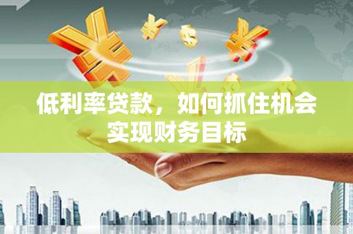 晋中低利率贷款，如何抓住机会实现财务目标