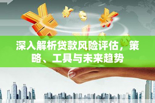 晋中深入解析贷款风险评估，策略、工具与未来趋势