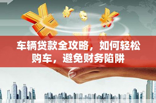 晋中车辆贷款全攻略，如何轻松购车，避免财务陷阱