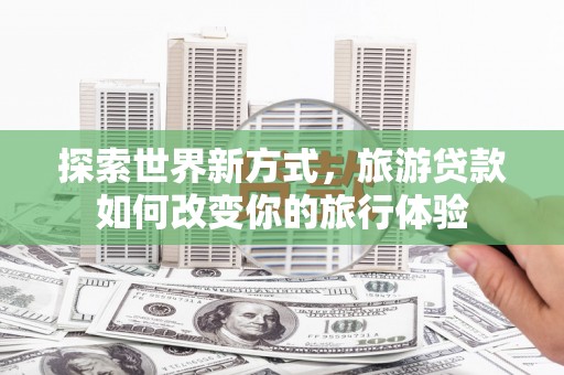 晋中探索世界新方式，旅游贷款如何改变你的旅行体验